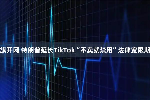 旗开网 特朗普延长TikTok“不卖就禁用”法律宽限期