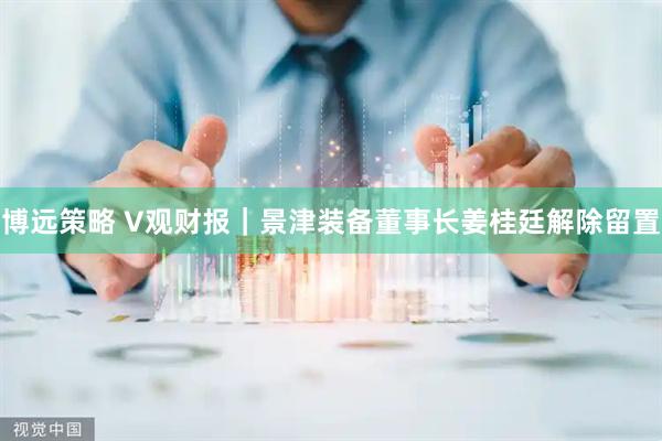 博远策略 V观财报｜景津装备董事长姜桂廷解除留置