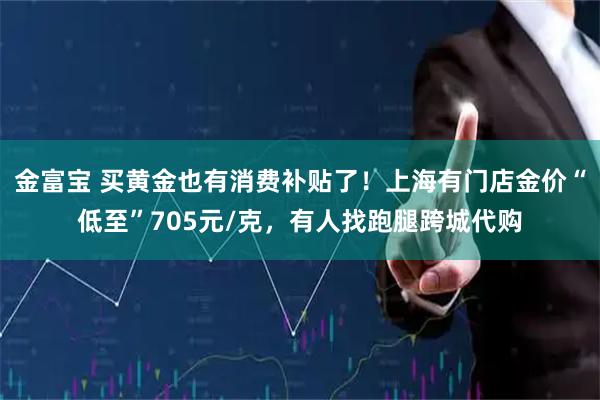 金富宝 买黄金也有消费补贴了！上海有门店金价“低至”705元/克，有人找跑腿跨城代购