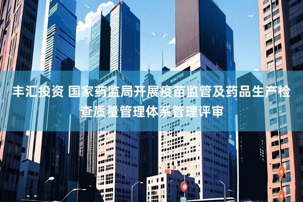丰汇投资 国家药监局开展疫苗监管及药品生产检查质量管理体系管理评审