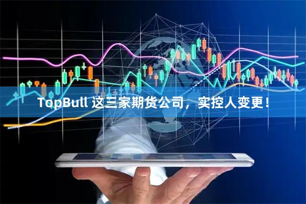 TopBull 这三家期货公司，实控人变更！