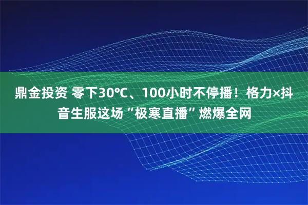 鼎金投资 零下30℃、100小时不停播!格力×抖音生服这场“极寒直播”燃爆全网