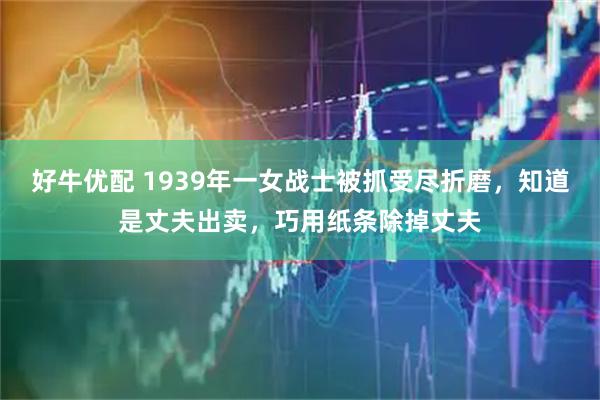 好牛优配 1939年一女战士被抓受尽折磨，知道是丈夫出卖，巧用纸条除掉丈夫
