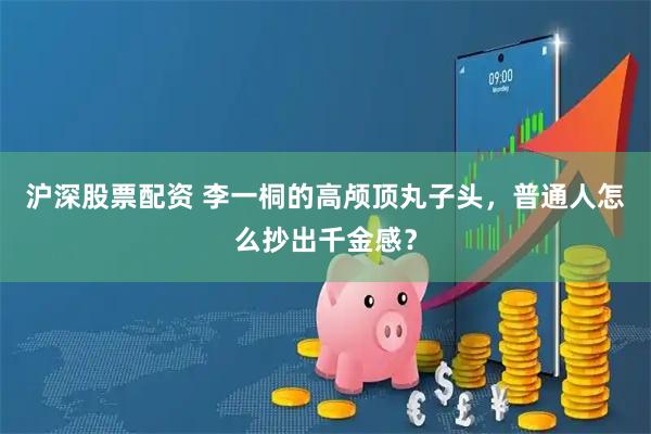沪深股票配资 李一桐的高颅顶丸子头，普通人怎么抄出千金感？