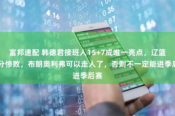 富邦速配 韩德君接班人15+7成唯一亮点，辽篮26分惨败，布朗奥利弗可以走人了，否则不一定能进季后赛