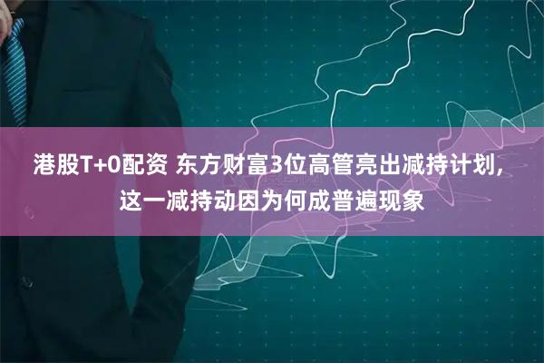 港股T+0配资 东方财富3位高管亮出减持计划, 这一减持动因为何成普遍现象