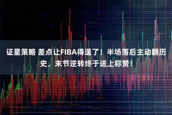 证星策略 差点让FIBA得逞了!半场落后主动翻历史,末节逆转终于送上称赞!