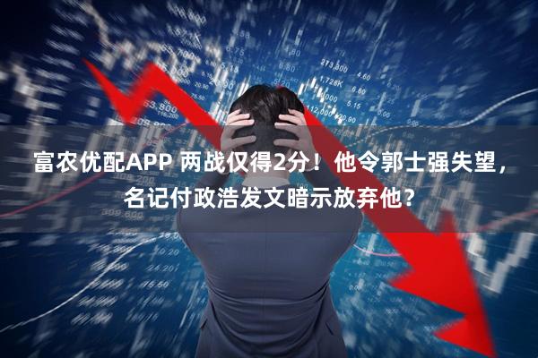 富农优配APP 两战仅得2分!他令郭士强失望,名记付政浩发文暗示放弃他?