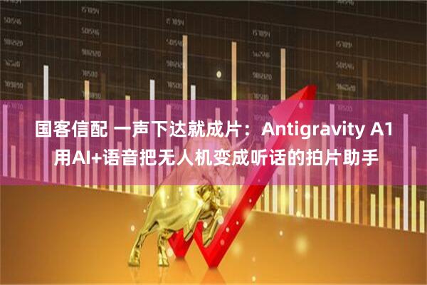国客信配 一声下达就成片：Antigravity A1 用AI+语音把无人机变成听话的拍片助手