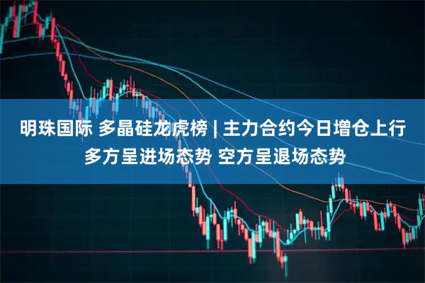 明珠国际 多晶硅龙虎榜 | 主力合约今日增仓上行 多方呈进场态势 空方呈退场态势