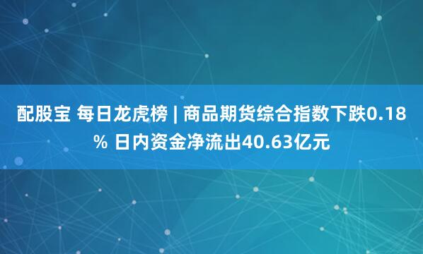 配股宝 每日龙虎榜 | 商品期货综合指数下跌0.18% 日内资金净流出40.63亿元